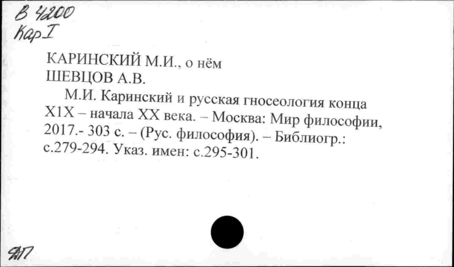 ﻿яшм
ЯарТ
КАРИНСКИЙ М.И., о нём
ШЕВЦОВ А.В.
М.И. Каринский и русская гносеология конца
Х Д \НДЧаЛа ХХ ВеКа‘ “ Москва: МиР Философии, 2017,- 303 с. - (Рус. философия). - Библиогр.: с.279-294. Указ, имен: с.295-301.